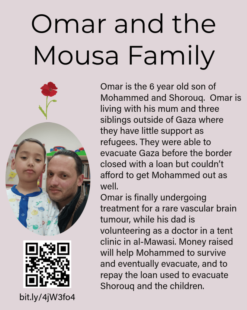 Text: "Omar and the Mousa Family. Omar is the 6 year old son of Mohammed and Shorouq. Omar is living with his mum and three siblings outside of Gaza where they have little support as refugees. They were able to evacuate Gaza before the border closed with a loan but couldn’t afford to get Mohammed out as well. Omar is finally undergoing treatment for a rare vascular brain tumour, while his dad is volunteering as a doctor in a tent clinic in al-Mawasi. Money raised will help Mohammed to survive and eventually evacuate, and to repay the loan used to evacuate Shorouq and the children." There is also a picture of Mohammed and Omar together and a link to their chuffed page which is: bit.ly/4jW3fo4